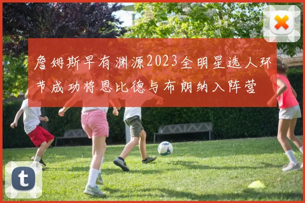詹姆斯早有渊源2023全明星选人环节成功将恩比德与布朗纳入阵营