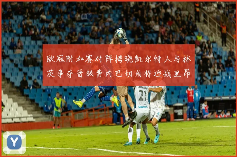 欧冠附加赛对阵揭晓凯尔特人与林茨争夺晋级费内巴切或将迎战里昂