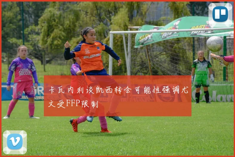 卡瓦内利谈凯西转会可能性强调尤文受FFP限制