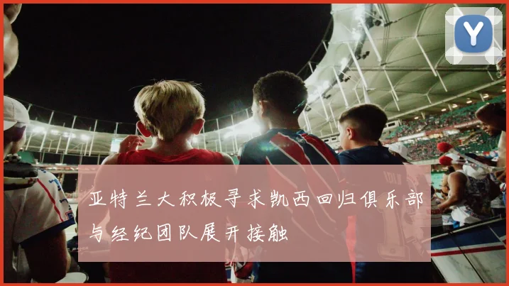 亚特兰大积极寻求凯西回归俱乐部与经纪团队展开接触