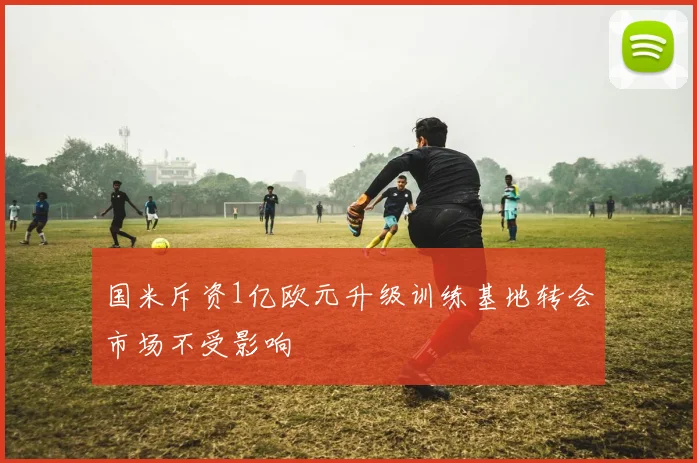 国米斥资1亿欧元升级训练基地转会市场不受影响