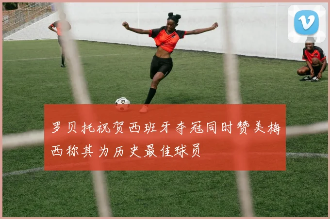 罗贝托祝贺西班牙夺冠同时赞美梅西称其为历史最佳球员