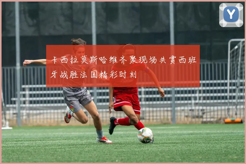 卡西拉莫斯哈维齐聚现场共赏西班牙战胜法国精彩时刻
