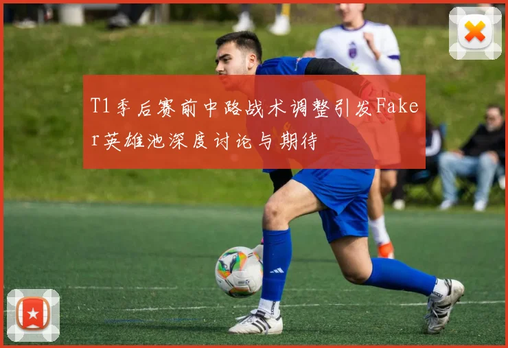 T1季后赛前中路战术调整引发Faker英雄池深度讨论与期待