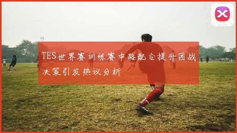 TES世界赛训练赛中路配合提升团战决策引发热议分析