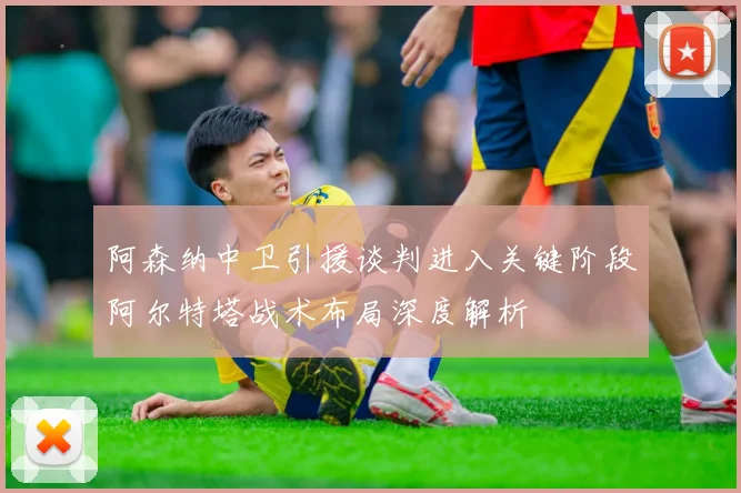 阿森纳中卫引援谈判进入关键阶段阿尔特塔战术布局深度解析