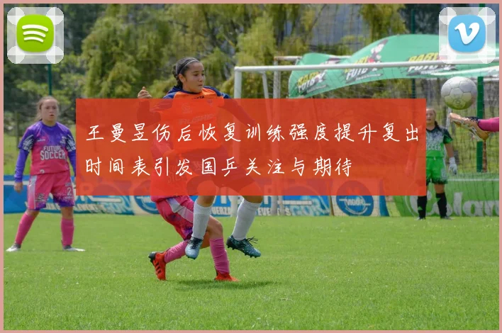 王曼昱伤后恢复训练强度提升复出时间表引发国乒关注与期待