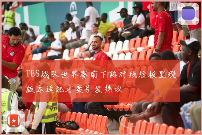 TES战队世界赛前下路对线短板显现版本适配方案引发热议