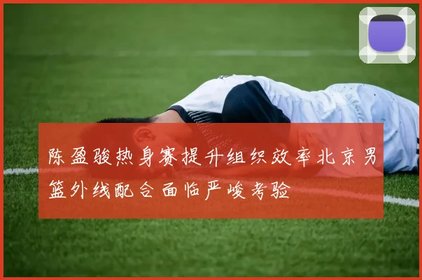 陈盈骏热身赛提升组织效率北京男篮外线配合面临严峻考验