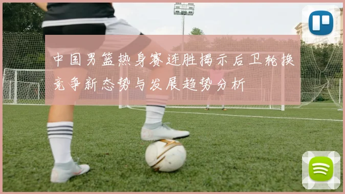 中国男篮热身赛连胜揭示后卫轮换竞争新态势与发展趋势分析