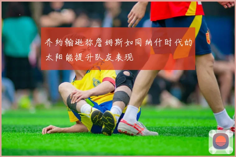 乔约翰逊称詹姆斯如同纳什时代的太阳能提升队友表现