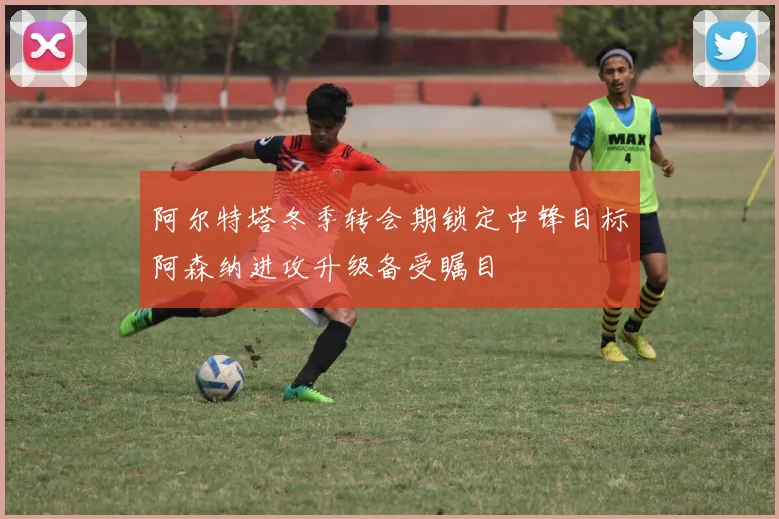 阿尔特塔冬季转会期锁定中锋目标阿森纳进攻升级备受瞩目